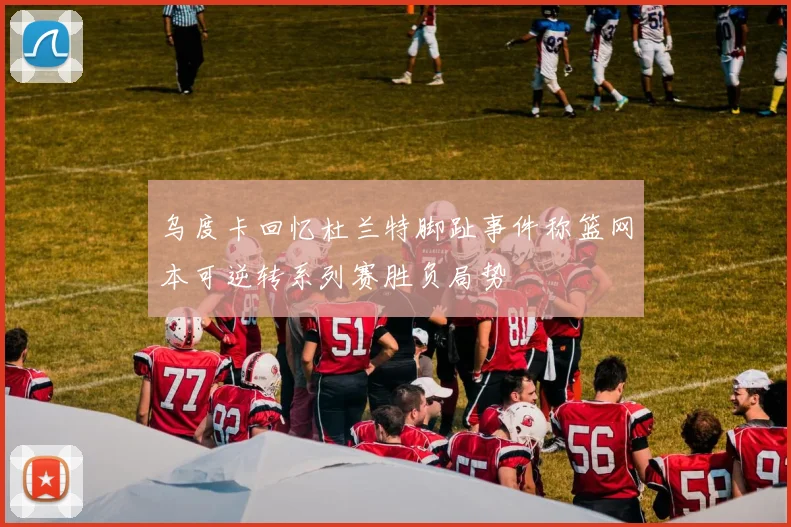 乌度卡回忆杜兰特脚趾事件称篮网本可逆转系列赛胜负局势
