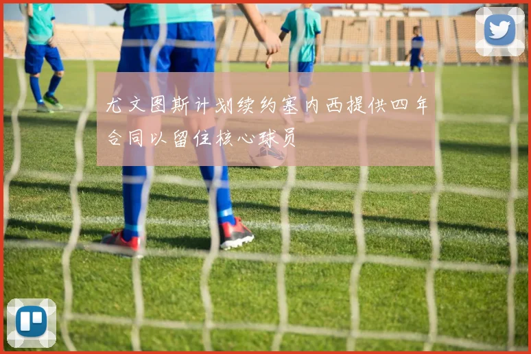 尤文图斯计划续约塞内西提供四年合同以留住核心球员