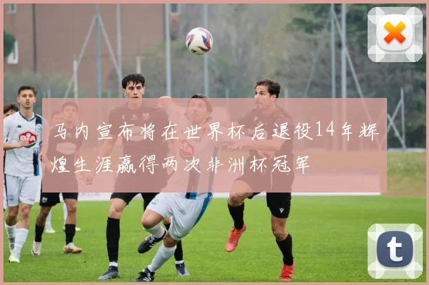 马内宣布将在世界杯后退役14年辉煌生涯赢得两次非洲杯冠军