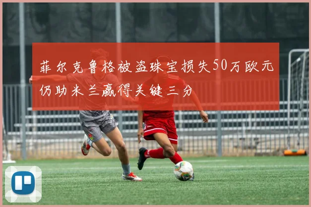 菲尔克鲁格被盗珠宝损失50万欧元仍助米兰赢得关键三分