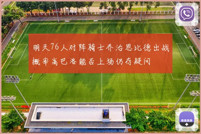 明天76人对阵骑士乔治恩比德出战概率高巴洛能否上场仍存疑问