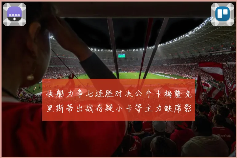 快船力争七连胜对决公牛卡梅隆克里斯蒂出战存疑小卡等主力缺席影响比赛走势