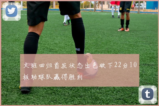 文班回归首发状态出色砍下22分10板助球队赢得胜利